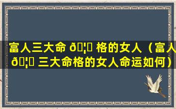 富人三大命 🦉 格的女人（富人 🦄 三大命格的女人命运如何）